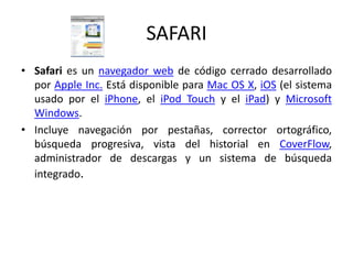 SAFARISafari es un navegador web de código cerrado desarrollado por Apple Inc. Está disponible para Mac OS X, iOS (el sistema usado por el iPhone, el iPod Touch y el iPad) y Microsoft Windows.Incluye navegación por pestañas, corrector ortográfico, búsqueda progresiva, vista del historial en CoverFlow, administrador de descargas y un sistema de búsqueda integrado.