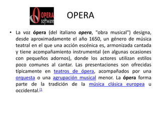 OPERALa voz ópera (del italiano opera, "obra musical") designa, desde aproximadamente el año 1650, un género de música teatral en el que una acción escénica es, armonizada cantada y tiene acompañamiento instrumental (en algunas ocasiones con pequeños adornos), donde los actores utilizan estilos poco comunes al cantar. Las presentaciones son ofrecidas típicamente en teatros de ópera, acompañados por una orquesta o una agrupación musical menor. La ópera forma parte de la tradición de la música clásica europea u occidental.[1