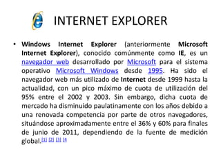 INTERNET EXPLORERWindows InternetExplorer (anteriormente Microsoft InternetExplorer), conocido comúnmente como IE, es un navegador web desarrollado por Microsoft para el sistema operativo Microsoft Windows desde 1995. Ha sido el navegador web más utilizado de Internet desde 1999 hasta la actualidad, con un pico máximo de cuota de utilización del 95% entre el 2002 y 2003. Sin embargo, dicha cuota de mercado ha disminuido paulatinamente con los años debido a una renovada competencia por parte de otros navegadores, situándose aproximadamente entre el 36% y 60% para finales de junio de 2011, dependiendo de la fuente de medición global.[1][2][3][4