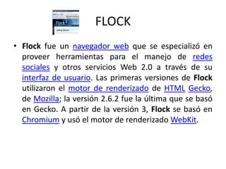 FLOCKFlock fue un navegador web que se especializó en proveer herramientas para el manejo de redes sociales y otros servicios Web 2.0 a través de su interfaz de usuario. Las primeras versiones de Flock utilizaron el motor de renderizado de HTMLGecko, de Mozilla; la versión 2.6.2 fue la última que se basó en Gecko. A partir de la versión 3, Flock se basó en Chromium y usó el motor de renderizadoWebKit.