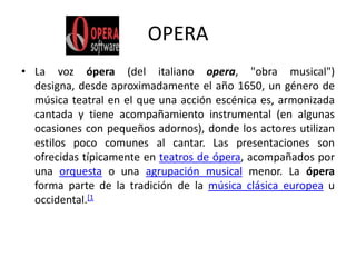 OPERALa voz ópera (del italiano opera, "obra musical") designa, desde aproximadamente el año 1650, un género de música teatral en el que una acción escénica es, armonizada cantada y tiene acompañamiento instrumental (en algunas ocasiones con pequeños adornos), donde los actores utilizan estilos poco comunes al cantar. Las presentaciones son ofrecidas típicamente en teatros de ópera, acompañados por una orquesta o una agrupación musical menor. La ópera forma parte de la tradición de la música clásica europea u occidental.[1