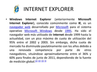 INTERNET EXPLORERWindows InternetExplorer (anteriormente Microsoft InternetExplorer), conocido comúnmente como IE, es un navegador web desarrollado por Microsoft para el sistema operativo Microsoft Windows desde 1995. Ha sido el navegador web más utilizado de Internet desde 1999 hasta la actualidad, con un pico máximo de cuota de utilización del 95% entre el 2002 y 2003. Sin embargo, dicha cuota de mercado ha disminuido paulatinamente con los años debido a una renovada competencia por parte de otros navegadores, situándose aproximadamente entre el 36% y 60% para finales de junio de 2011, dependiendo de la fuente de medición global.[1][2][3][4