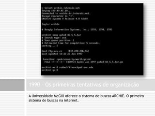 A Universidade McGill oferece o sistema de buscas ARCHIE. O primeiro sistema de buscas na internet.1990 – Os primeiras tentativas de organização