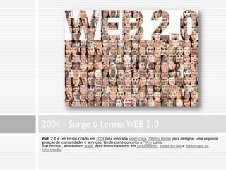 Web 2.0 é um termo criado em 2004 pela empresa americana O'Reilly Media para designar uma segunda geração de comunidades e serviços, tendo como conceito a "Web como plataforma", envolvendo wikis, aplicativos baseados em folksonomia, redes sociais e Tecnologia da Informação.2004 – Surge o termo WEB 2.0