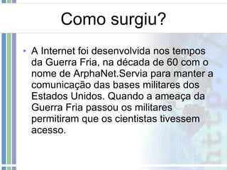 Como surgiu? A Internet foi desenvolvida nos tempos da Guerra Fria, na década de 60 com o nome de ArphaNet.Servia para manter a comunicação das bases militares dos Estados Unidos. Quando a ameaça da Guerra Fria passou os militares permitiram que os cientistas tivessem acesso. 