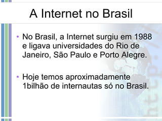A Internet no Brasil No Brasil, a Internet surgiu em 1988 e ligava universidades do Rio de Janeiro, São Paulo e Porto Alegre. Hoje temos aproximadamente 1bilhão de internautas só no Brasil.  