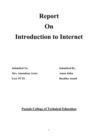 Report<br />On<br />Introduction to Internet<br />Submitted To:Submitted By:<br />Mrs. Amandeep AroraAman Julka<br />Lect. PCTERuchika Anand<br />Punjab College of Technical Education<br />What is Internet<br />The Internet is a global system of interconnected computer networks  that use the standard Internet Protocol Suite (TCP/IP) to serve billions of users worldwide. It is a network of networks that consists of millions of private, public, academic, business, and government networks, of local to global scope, that are linked by a broad array of electronic, wireless and optical networking technologies. The Internet can also be defined as a worldwide interconnection of computers and computer networks that facilitate the sharing or exchange of information among users. <br />History<br />The Internet began as a Cold War project to create a communications network that was immune to a nuclear attack. In the 1969, the U.S. government created ARPANET, connecting four western universities and allowing researchers to use the mainframes of any of the networked institutions. New connections were soon added to the network, bringing the number of quot;
nodesquot;
 up to 23 in 1971, 111 in 1977, and up to almost 4 million in 1994. As the size of the network grew so did its capabilities: In its first 25 years, the Internet added features such as file transfer, email, Usenet news, and eventually HTML. Now, new developments come to the Net one right after the other. It is this explosive growth in recent years that has captured the imagination of computer users the world over. The first message sent across the network was supposed to be quot;
Loginquot;
, but reportedly, the link between the two colleges crashed on the letter quot;
gquot;
.<br />Positive impacts of Internet<br />,[object Object]