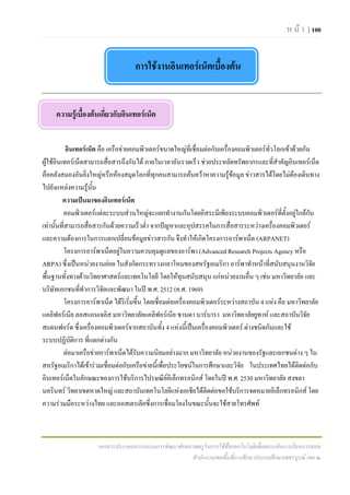 ห น า | 100


                                     การใชงานอินเทอรเน็ตเบืองตน
                                                             ้


     ความรูเบื้องตนเกี่ยวกับอินเทอรเน็ต


           อินเทอรเน็ต คือ เครือขายคอมพิวเตอรขนาดใหญที่เชื่อมตอกับเครื่องคอมพิวเตอรทั่วโลกเขาดวยกัน
ผูใชอินเทอรเน็ตสามารถสื่อสารถึงกันได ภายในเวลาอันรวดเร็ว ชวยประหยัดทรัพยากรและที่สาคัญอินเทอรเน็ต
                                                                                              ํ
คือคลังสมองอันยิ่งใหญหรือหองสมุดโลกที่ทุกคนสามารถคนควาหาความรูขอมูล ขาวสารไดโดยไมตองเดินทาง
ไปยังแหลงความรูนั้น
          ความเปนมาของอินเทอรเน็ต
          คอมพิวเตอรแตละระบบสวนใหญจะแยกทํางานกันโดยอิสระมีเพียงระบบคอมพิวเตอรที่ตั้งอยูใกลกน         ั
เทานั้นที่สามารถสื่อสารกันดวยความเร็วต่า จากปญหาและอุปสรรคในการสื่อสารระหวางเครื่องคอมพิวเตอร
                                            ํ
และความตองการในการแลกเปลี่ยนขอมูลขาวสารกัน จึงทําใหเกิดโครงการอารพาเน็ต (ARPANET)
          โครงการอารพาเน็ตอยูในความควบคุมดูแลของอารพา (Advanced Research Projects Agency หรือ
                                 
ARPA) ซึ่งเปนหนวยงานยอย ในสังกัดกระทรวงกลาโหมของสหรัฐอเมริกา อารพาทําหนาที่สนับสนุนงานวิจย               ั
พื้นฐานทั้งทางดานวิทยาศาสตรและเทคโนโลยี โดยใหทุนสนับสนุน แกหนวยงานอื่น ๆ เชน มหาวิทยาลัย และ
บริษัทเอกชนที่ทําการวิจยและพัฒนา ในป พ.ศ. 2512 (ค.ศ. 1969)
                           ั
          โครงการอารพาเน็ต ไดริเริ่มขึ้น โดยเชื่อมตอเครื่องคอมพิวเตอรระหวางสถาบัน 4 แหง คือ มหาวิทยาลัย
แคลิฟอรเนีย ลอสแอนเจลิส มหาวิทยาลัยแคลิฟอรเนีย ซานตา บารบารา มหาวิทยาลัยยูทาห และสถาบันวิจย           ั
สแตนฟอรด ซึ่งเครื่องคอมพิวเตอรจากสถาบันทั้ง 4 แหงนี้เปนเครื่องคอมพิวเตอร ตางชนิดกันและใช
ระบบปฏิบัติการ ที่แตกตางกัน
          ตอมาเครือขายอารพาเน็ตไดรับความนิยมอยางมาก มหาวิทยาลัย หนวยงานของรัฐและเอกชนตาง ๆ ใน
สหรัฐอเมริกาไดเขารวมเชื่อมตอกับเครือขายนี้เพื่อประโยชนในการศึกษาและวิจย ในประเทศไทยไดตดตอกับ
                                                                                ั                      ิ
อินเทอรเน็ตในลักษณะของการใชบริการไปรษณียอิเล็กทรอนิกส โดยในป พ.ศ. 2530 มหาวิทยาลัย สงขลา
                                                    
นครินทร วิทยาเขตหาดใหญ และสถาบันเทคโนโลยีแหงเอเชียไดติดตอขอใชบริการจดหมายอิเล็กทรอนิกส โดย
ความรวมมือระหวางไทย และออสเตรเลียซึ่งการเชื่อมโยงในขณะนั้นจะใชสายโทรศัพท



                      เอกสารประกอบการอบรมการพัฒนาศักยภาพครูในการใชสื่อเทคโนโลยีเพื่อยกระดับการเรียนการสอน
                                                      สํานักงานเขตพื้นที่การศึกษาประถมศึกษาเพชรบูรณ เขต ๒
 