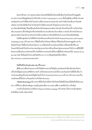 ห น า | 101

          ตอมาในป พ.ศ. 2535 จุฬาลงกรณมหาวิทยาลัยไดจัดตั้งเครือขายเพื่อเชือมโยงเขากับเครือขายยูยูเน็ต
                                                                              ่
(UUNET) ของบริษัทยูยเู น็ตเทคโนโลยี จํากัด (UUNET Technologies Co.,Ltd.) ซึ่งตั้งอยูที่รัฐเวอรจเิ นีย ประเทศ
สหรัฐอเมริกาและในปเดียวกันนี้ สถาบันการศึกษาหลายแหง เชนสถาบัน เทคโนโลยีแหงเอเชีย มหาวิทยาลัย
มหิดลบ มหาวิทยาลัยเชียงใหม สถาบันเทคโนโลยีพระจอมเกลา เจาคุณทหารลาดกระบัง และ
มหาวิทยาลัยอัสสัมชัญ ไดขอเชื่อมตอเขากับเครือขายจุฬาลงกรณมหาวิทยาลัย เรียกเครือขายนี้วา เครือขายไทย
เน็ต (THAINET) ซึ่งในปจจุบันเครือขายไทยเน็ต ประกอบดวยสถาบันการศึกษา 4 สถาบัน คือ สํานักวิทยาการ
จุฬาลงกรณมหาวิทยาลัย สถาบันเทคโนโลยีแหงเอเชีย มหาวิทยาลัยเชียงใหม และมหาวิทยาลัยอัสสัมชัญ
          ในปเดียวศูนยเทคโนโลยีอิเล็กทรอนิกสและคอมพิวเตอรแหงชาติ (National Electronics and Computer
Technology Center หรือ NECTEC) ไดจัดตั้งเครือขายไทยสารซึ่งตอมาไดตอกับเครือขายของยูยเู น็ต และใน
ปจจุบันไทยสารไดเชื่อมโยงกับสถาบันตาง ๆการเชื่อมตอเขาระบบอินเทอรเน็ตการเชื่อมตอเพื่อใชระบบ
อินเทอรเน็ตโดยทัวไปแลวหนวยงานของรัฐและสถาบันการศึกษาทังของรัฐและเอกชนจะใหบริการแกผูใช ผูใช
                    ่                                             ้
ยังสามารถเชื่อมตอระบบอินเทอรเน็ต โดยใชบริการขององคกรที่เรียกวาผูใชบริการอินเทอรเน็ต Internet service
provider (ISP) ซึ่งปจจุบันในประเทศไทยมีจํานวน 18 ราย (ขอมูลปจจุบันศึกษาไดจาก
http://ntl.nectec.or.th/internet/index/html)

            เวิลดไวดเว็บ (World wide web หรือ www)
            ผูใชสามารถเชื่อมโยงเอกสารหนึ่งไปยังอีกเอกสารหนึ่งที่อยูใน คอมพิวเตอรเครื่องเดียวกันหรือตาง
เครื่องกันที่อยูคนละประเทศไดอยางรวดเร็ว เครือขายของเอกสารเหลานี้ประกอบกับเทคโนโลยีที่เกี่ยวของ ใน
                   
การนําเสนอขอมูลนี้บนอินเทอรเน็ตรูจักโดยทัวไปวา World Wide Web (www) หรือ W3 หรือ Web และเครื่อง
                                                ่
คอมพิวเตอรทใหบริการเว็บเพจเรียกวาเว็บไซต (Web Site)
                     ี่
            เว็บเพจ (Web Pages) คือ เอกสารที่เปนไฮเปอรเท็กส หรือไฮเปอรมีเดียซึ่งไฮเปอรมีเดียเปนสื่อประสม
ตาง ๆ ที่ใชในการเชื่อมโยงขอมูล อาจอยูในรูปของขอความ ภาพกราฟฟก ภาพเคลื่อนไหว หรือเสียง
            การสรางเว็บเพจสามารถใชภาษา Hypertext Markup Language หรือ HTML ซึ่งประกอบดวยชุดของ
คําสั่งที่เรียกวาแท็ก หรือมารกอัป




                      เอกสารประกอบการอบรมการพัฒนาศักยภาพครูในการใชสื่อเทคโนโลยีเพื่อยกระดับการเรียนการสอน
                                                      สํานักงานเขตพื้นที่การศึกษาประถมศึกษาเพชรบูรณ เขต ๒
 