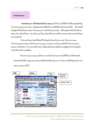 ห น า | 102

   Web Browser

                Web Browser หรือมักนิยมเรียกกันวา Browser คือโปรแกรมที่ใชสําหรับเปนประตูเปดเขาสู
โลก WWW (World Wide Web) หรือพูดกันอยางงายก็คือโปรแกรมที่ใชสําหรับเลนอินเทอรเน็ต ที่เรานิยมใช
กันอยูทกวันนีโดยเว็บเบราวเซอร  (Web Browser) จะเขาใจในภาษา HTML นี้คือเหตุผลวาทําไมตองใชภาษา
        ุ     ้
HTML ในการสรางเว็บเพจ เพราะโปรแกรมเว็บเบราวเซอรนั่นสามารถเขาใจ และสามารถทํางานตามคําสั่งของ
ภาษา HTMLได
                โปรแกรมเว็บเบราวเซอรที่นิยมใช ในปจจุบัน มีหลายโปรแกรม เชน โปรแกรม Firefox ,
โปรแกรม Internet Explorer หรือโปรแกรม Netscape Comunicator แตสวนมากนิยมใช โปรแกรม Internet
Explorer หรือเรียกยอ ๆ วา IE เพราะเปนโปรแกรมที่มีมาพรอมกับการติดตั้งระบบปฏิบัติการวินโดวสอยูแลว
                                                                                                 
ไม ตองไปหาโปรแกรมเพิ่มเติม

             โปรแกรม Internet Explorer เรียกยอๆ วา IE เปนโปรแกรมเบราเซอรที่ใชในการเปดเว็บเพจใน

   อินเทอรเน็ต ซึ่งเปน Application Software ที่ผลิตโดยบริษัท Microsoft สวนประกอบที่สําคัญของโปรแกรม

   Internet Explorer มีดังนี้




                       เอกสารประกอบการอบรมการพัฒนาศักยภาพครูในการใชสื่อเทคโนโลยีเพื่อยกระดับการเรียนการสอน
                                                       สํานักงานเขตพื้นที่การศึกษาประถมศึกษาเพชรบูรณ เขต ๒
 
