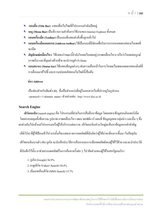 ห น า | 103

        แถบชื่อ (Title Bar) แสดงชื่อเว็บไซตที่โปรแกรมกําลังเปดอยู
       เมนู (Menu Bar) เปนที่รวบรวมคําสั่งการใชงานของ Internet Explorer ทั้งหมด
       แถบเครื่องมือ (Toolbar) เปนแถบที่แสดงคําสั่งพื้นฐานทั่วไป
       แถบเครื่องมือแอดเดรส (Address toolbar) ใชเปนแถบที่มีชองเพื่อรับการกรอกแอดเดรสของเว็บเพจที่
       จะเปด
       สัญลักษณเคลื่อนไหว ใชแสดงวาขณะนีกําลังโหลดเว็บเพจอยู (ภาพเคลื่อนไหว) หรือวาโหลดสมบูรณ
                                               ้
       (ภาพนิ่ง) และที่มุมลางดานซาย จะปรากฏคําวา Done
       แถบสถานะ (Status bar) ใชแสดงขอมูลตางๆ เชนความคืบหนาในการโหลดเว็บเพจแอดเดรสของลิงคที่
       เราเลื่อนเมาสไปชี้ และความปลอดภัยของเว็บไซตนี้เปนตน

       ชอง Address

       เปนชองสําหรับพิมพ URL ซึ่งเปนตําแหนงที่อยูในเอกสารเว็บที่ปรากฏในรูปแบบ
       <protocol>://<domain name> ตัวอยางเชน http://www.kku.ac.th

Search Engine
    เสิรชเอนจิน (search engine) คือ โปรแกรมที่ชวยในการสืบคนหาขอมูล โดยเฉพาะขอมูลบนอินเทอรเน็ต
        
 โดยครอบคลุมทั้งขอความ รูปภาพ ภาพเคลื่อนไหว เพลง ซอฟตแวร แผนที่ ขอมูลบุคคล กลุมขาว และอืน ๆ ซึ่ง
                                                                                              ่
ตกตางกันไปแลวแตโปรแกรมหรือผูใหบริการแตละราย. เสิรชเอนจินสวนใหญจะคนหาขอมูลจากคําสําคัญ

(คียเวิรด) ทีผูใชปอนเขาไป จากนั้นก็จะแสดงรายการผลลัพธที่มันคิดวาผูใชนาจะตองการขึ้นมา ในปจจุบน
               ่                                                                                         ั

เสิรชเอนจินบางตัว เชน กูเกิล จะบันทึกประวัตการคนหาและการเลือกผลลัพธของผูใชไวดวย และจะนําประวัติ
                                             ิ                                      

ที่บันทึกไวนั้น มาชวยกรองผลลัพธในการคนหาครั้งตอ ๆ ไป สัดสวนของผูใชในสหรัฐอเมริกา

       1. กูเกิล (Google) 36.9%
       2. ยาฮูเสิรช (Yahoo! Search) 30.4%
                  
       3. เอ็มเอสเอ็นเสิรช (MSN Search) 15.7%
                         




                      เอกสารประกอบการอบรมการพัฒนาศักยภาพครูในการใชสื่อเทคโนโลยีเพื่อยกระดับการเรียนการสอน
                                                      สํานักงานเขตพื้นที่การศึกษาประถมศึกษาเพชรบูรณ เขต ๒
 
