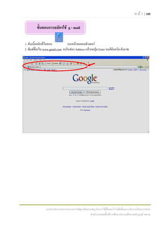 ห น า | 105

         ขั้นตอนการสมัครใช g - mail

1. ดับเบิ้ลคลิกที่ไอคอน          บนหนาจอคอมพิวเตอร
2. พิมพช่อเว็บ www.gmail.com ลงในชอง Address แลวกดปุม Enter บนคียบอรด ดังภาพ
           ื




                เอกสารประกอบการอบรมการพัฒนาศักยภาพครูในการใชสื่อเทคโนโลยีเพื่อยกระดับการเรียนการสอน
                                                สํานักงานเขตพื้นที่การศึกษาประถมศึกษาเพชรบูรณ เขต ๒
 