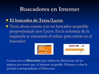 Buscadores en Internet El buscador de Terra/Lycos  Terra ahora cuenta con un buscador aceptable proporcionado por Lycos. En la columna de la izquierda se encuentra el enlace para entrar en el buscador. Cuenta con un  Directorio  que ordena las direcciones de las páginas por temas que es bastante aceptable. Pulsamos sobre la pestaña correspondiente al Directorio  