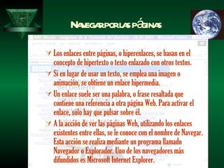 Navegar por las páginas Los enlaces entre páginas, o hiperenlaces, se basan en el concepto de hipertexto o texto enlazado con otros textos. Si en lugar de usar un texto, se emplea una imagen o animación, se obtiene un enlace hipermedia. Un enlace suele ser una palabra, o frase resaltada que contiene una referencia a otra página Web. Para activar el enlace, sólo hay que pulsar sobre él. A la acción de ver las páginas Web, utilizando los enlaces existentes entre ellas, se le conoce con el nombre de Navegar. Esta acción se realiza mediante un programa llamado Navegador o Explorador. Uno de los navegadores más difundidos es Microsoft Internet Explorer. 