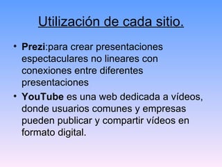 Utilización de cada sitio. Prezi :para crear presentaciones espectaculares no lineares con conexiones entre diferentes presentaciones YouTube  es una web dedicada a vídeos, donde usuarios comunes y empresas pueden publicar y compartir vídeos en formato digital. 