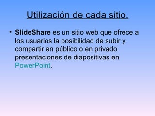 Utilización de cada sitio. SlideShare  es un sitio web que ofrece a los usuarios la posibilidad de subir y compartir en público o en privado presentaciones de diapositivas en  PowerPoint . 