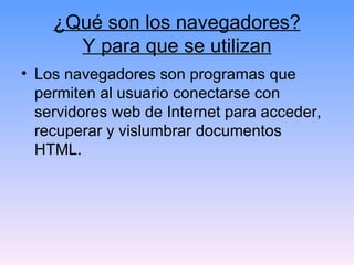 ¿Qué son los navegadores? Y para que se utilizan Los navegadores son programas que permiten al usuario conectarse con servidores web de Internet para acceder, recuperar y vislumbrar documentos HTML.  