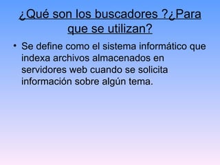 ¿Qué son los buscadores ?¿Para que se utilizan? Se define como el sistema informático que indexa archivos almacenados en servidores web cuando se solicita información sobre algún tema.  