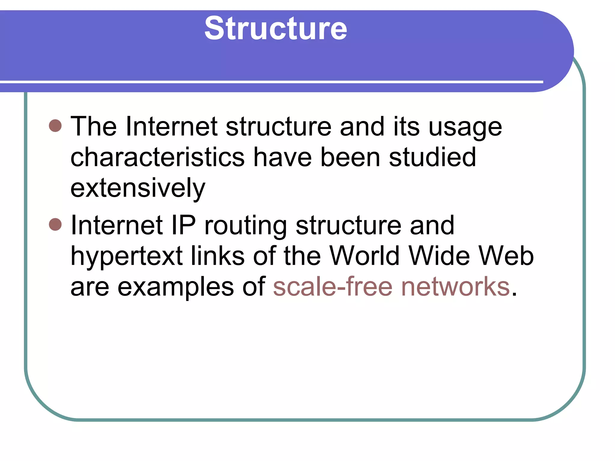 Structure The Internet structure and its usage characteristics have been studied extensively  Internet IP routing structure and hypertext links of the World Wide Web are examples of  scale-free networks . 