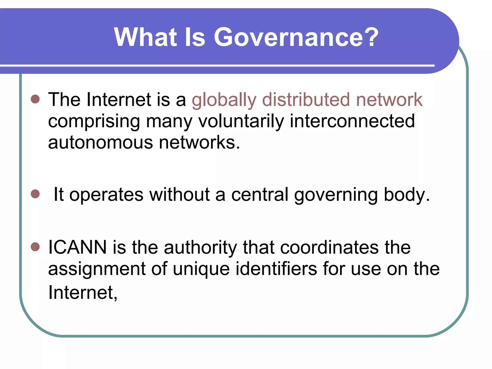 What Is Governance? The Internet is a  globally distributed network  comprising many voluntarily interconnected autonomous networks. It operates without a central governing body. ICANN is the authority that coordinates the assignment of unique identifiers for use on the Internet,   