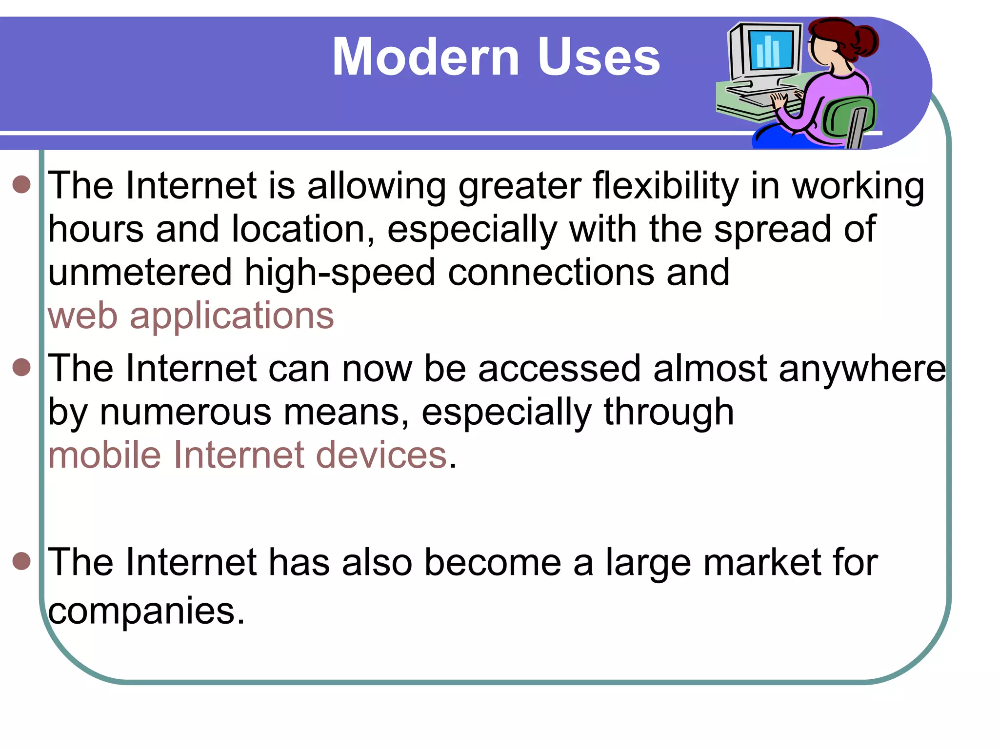 Modern Uses The Internet is allowing greater flexibility in working hours and location, especially with the spread of unmetered high-speed connections and  web applications   The Internet can now be accessed almost anywhere by numerous means, especially through  mobile Internet devices .  The Internet has also become a large market for companies.   