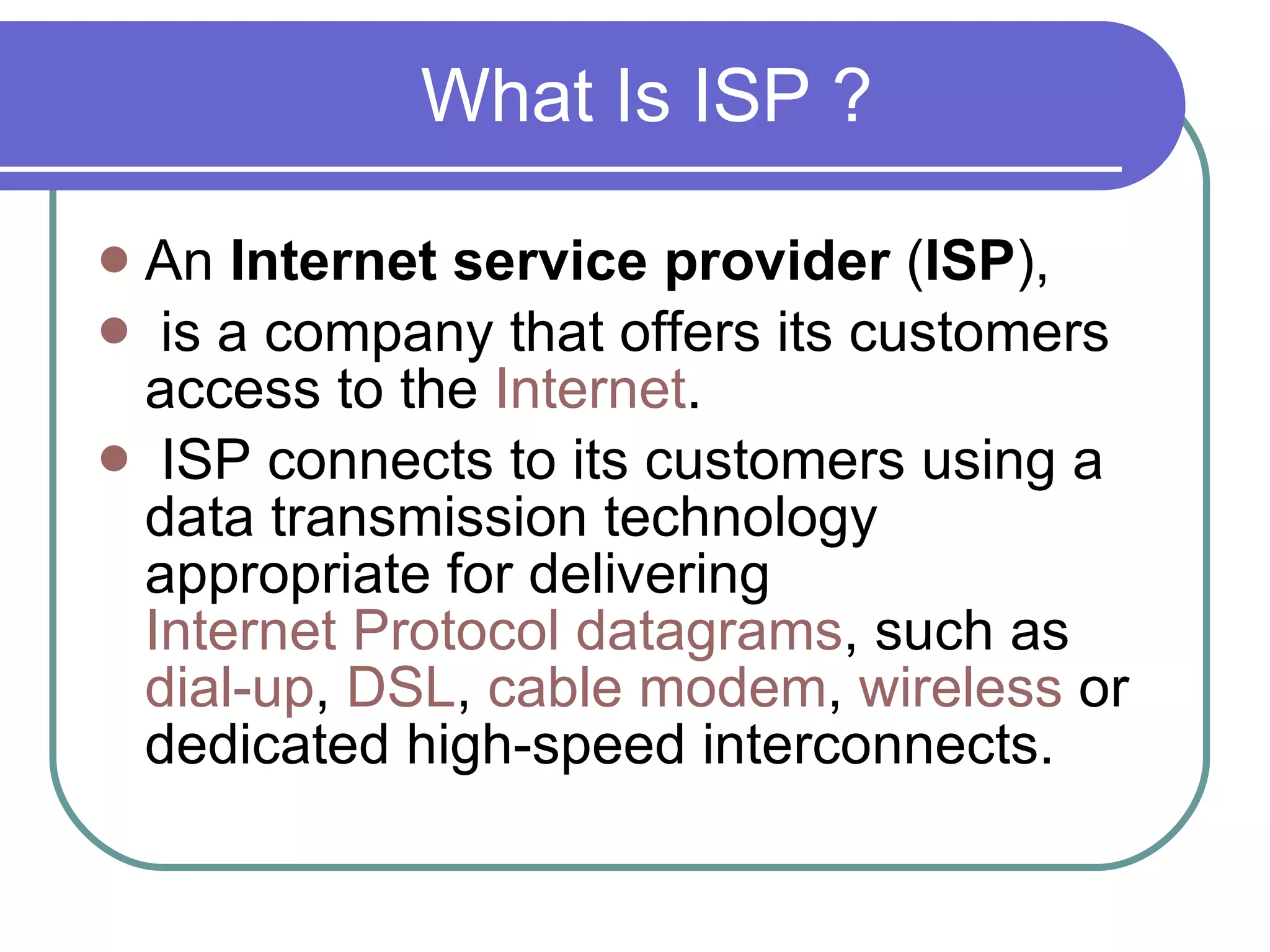 What Is ISP ? An  Internet service provider  ( ISP ), is a company that offers its customers access to the  Internet . ISP connects to its customers using a data transmission technology appropriate for delivering  Internet Protocol   datagrams , such as  dial-up ,  DSL ,  cable modem ,  wireless  or dedicated high-speed interconnects. 