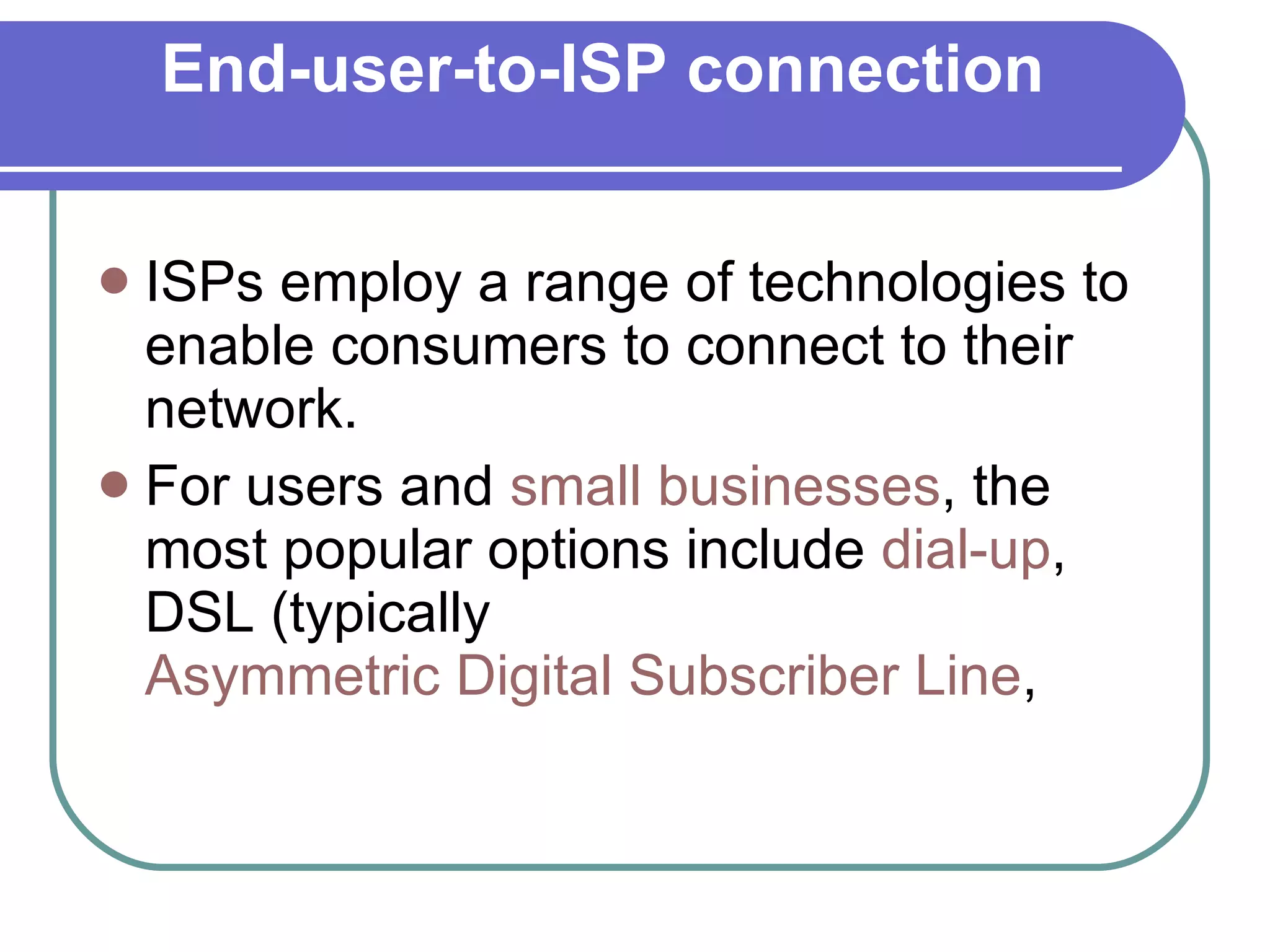 End-user-to-ISP connection ISPs employ a range of technologies to enable consumers to connect to their network. For users and  small businesses , the most popular options include  dial-up , DSL (typically  Asymmetric Digital Subscriber Line ,  