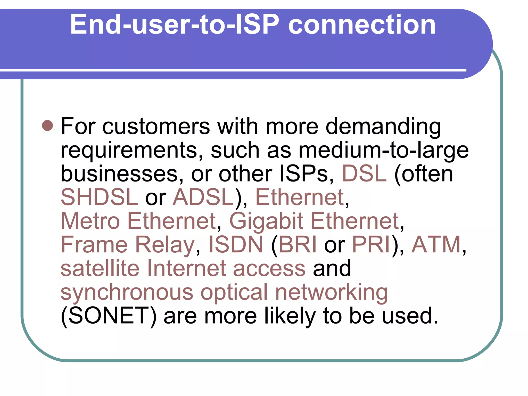 End-user-to-ISP connection For customers with more demanding requirements, such as medium-to-large businesses, or other ISPs,  DSL  (often  SHDSL  or  ADSL ),  Ethernet ,  Metro Ethernet ,  Gigabit Ethernet ,  Frame Relay ,  ISDN  ( BRI  or  PRI ),  ATM ,  satellite Internet access  and  synchronous optical networking  (SONET) are more likely to be used. 