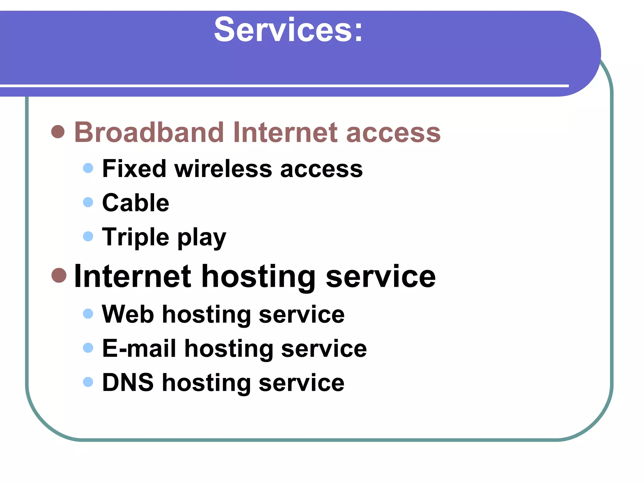 Services: Broadband Internet access   Fixed wireless access Cable Triple play Internet hosting service   Web hosting service E-mail hosting service DNS hosting service 