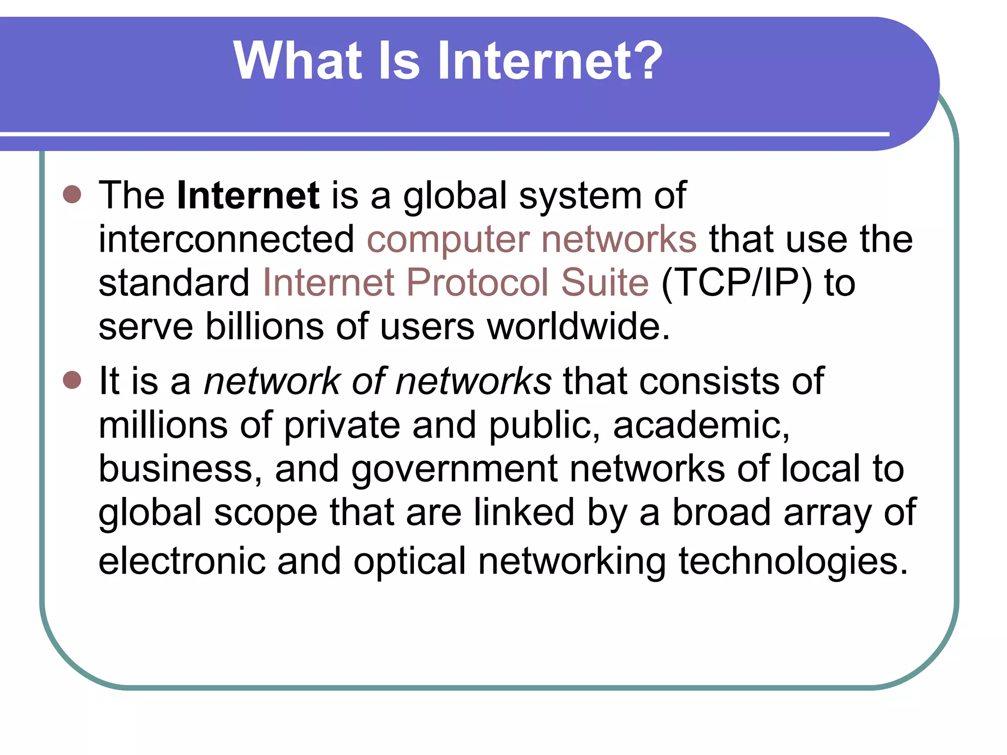 What Is Internet? The  Internet  is a global system of interconnected  computer networks  that use the standard  Internet Protocol Suite  (TCP/IP) to serve billions of users worldwide.  It is a  network of networks  that consists of millions of private and public, academic, business, and government networks of local to global scope that are linked by a broad array of electronic and optical networking technologies.   
