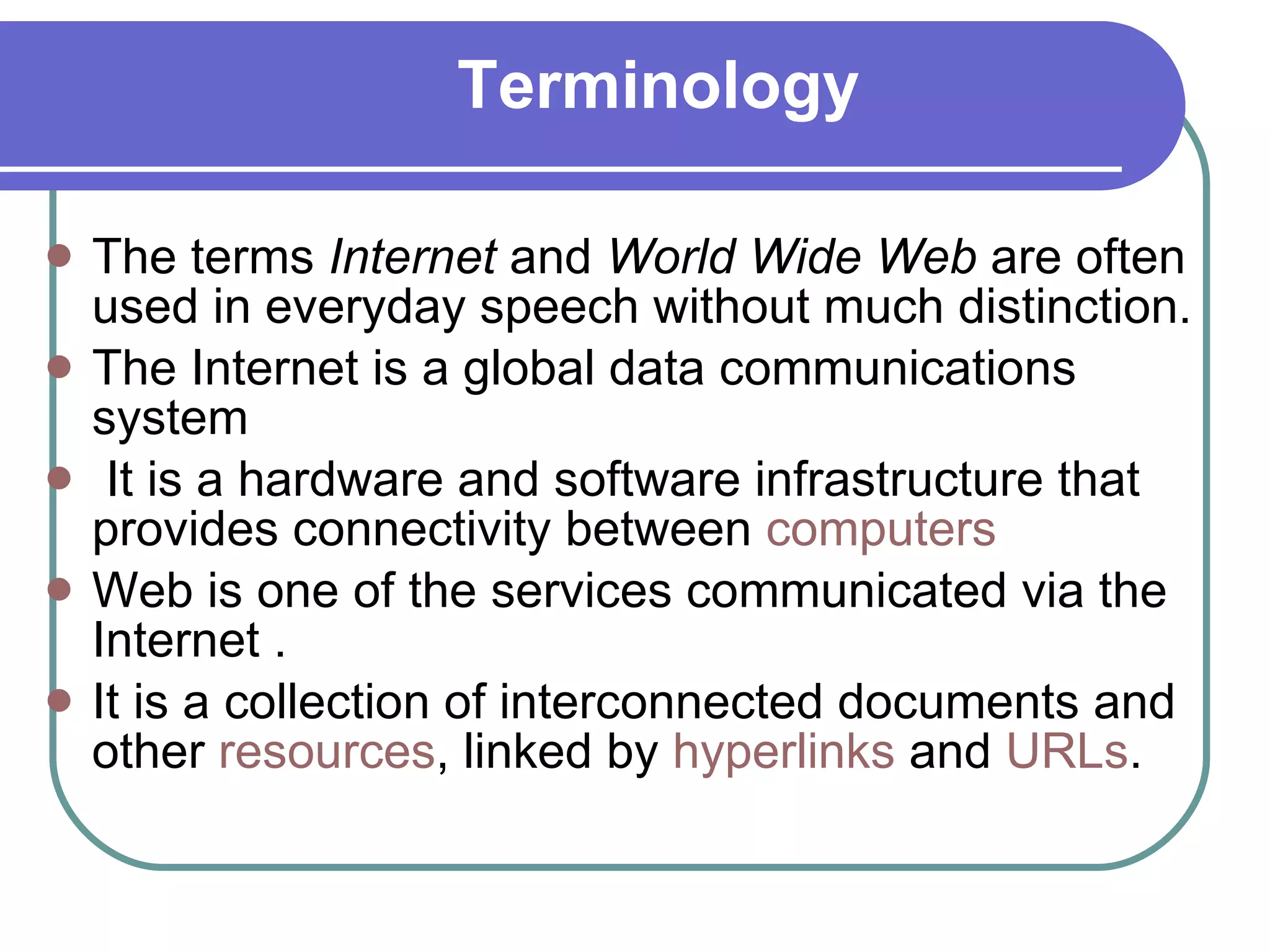 Terminology The terms  Internet  and  World Wide Web  are often used in everyday speech without much distinction. The Internet is a global data communications system  It is a hardware and software infrastructure that provides connectivity between  computers   Web is one of the services communicated via the Internet .  It is a collection of interconnected documents and other  resources , linked by  hyperlinks  and  URLs . 