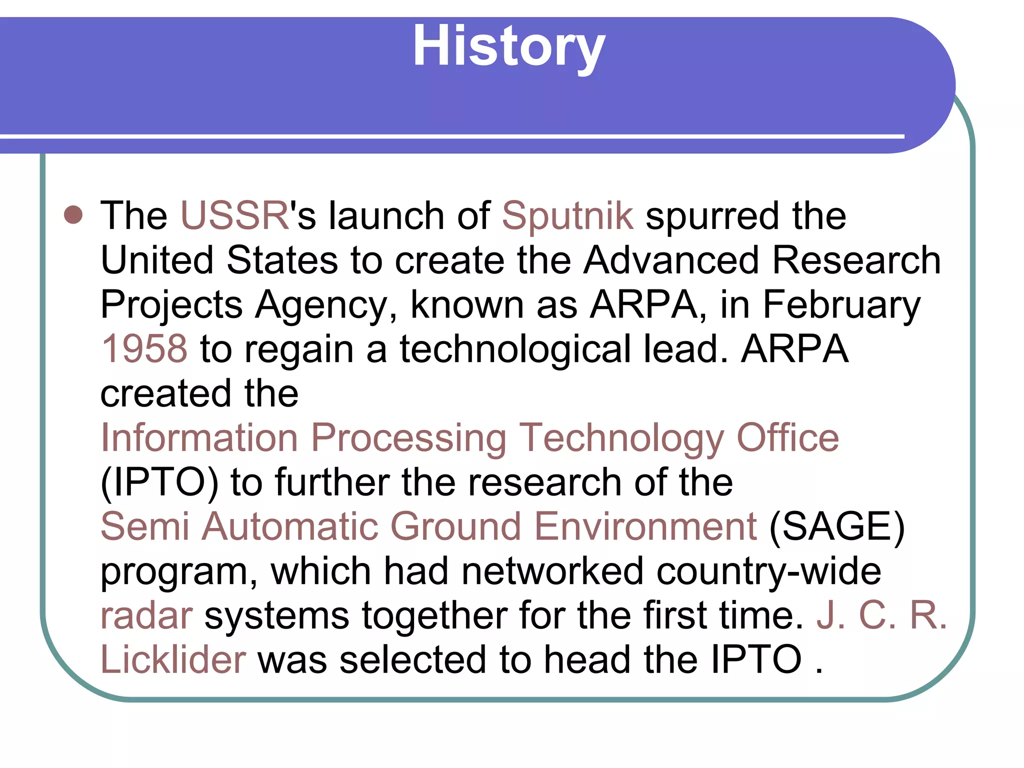 History The  USSR 's launch of  Sputnik  spurred the United States to create the Advanced Research Projects Agency, known as ARPA, in February  1958  to regain a technological lead. ARPA created the  Information Processing Technology Office  (IPTO) to further the research of the  Semi Automatic Ground Environment  (SAGE) program, which had networked country-wide  radar  systems together for the first time.  J. C. R.  Licklider  was selected to head the IPTO . 