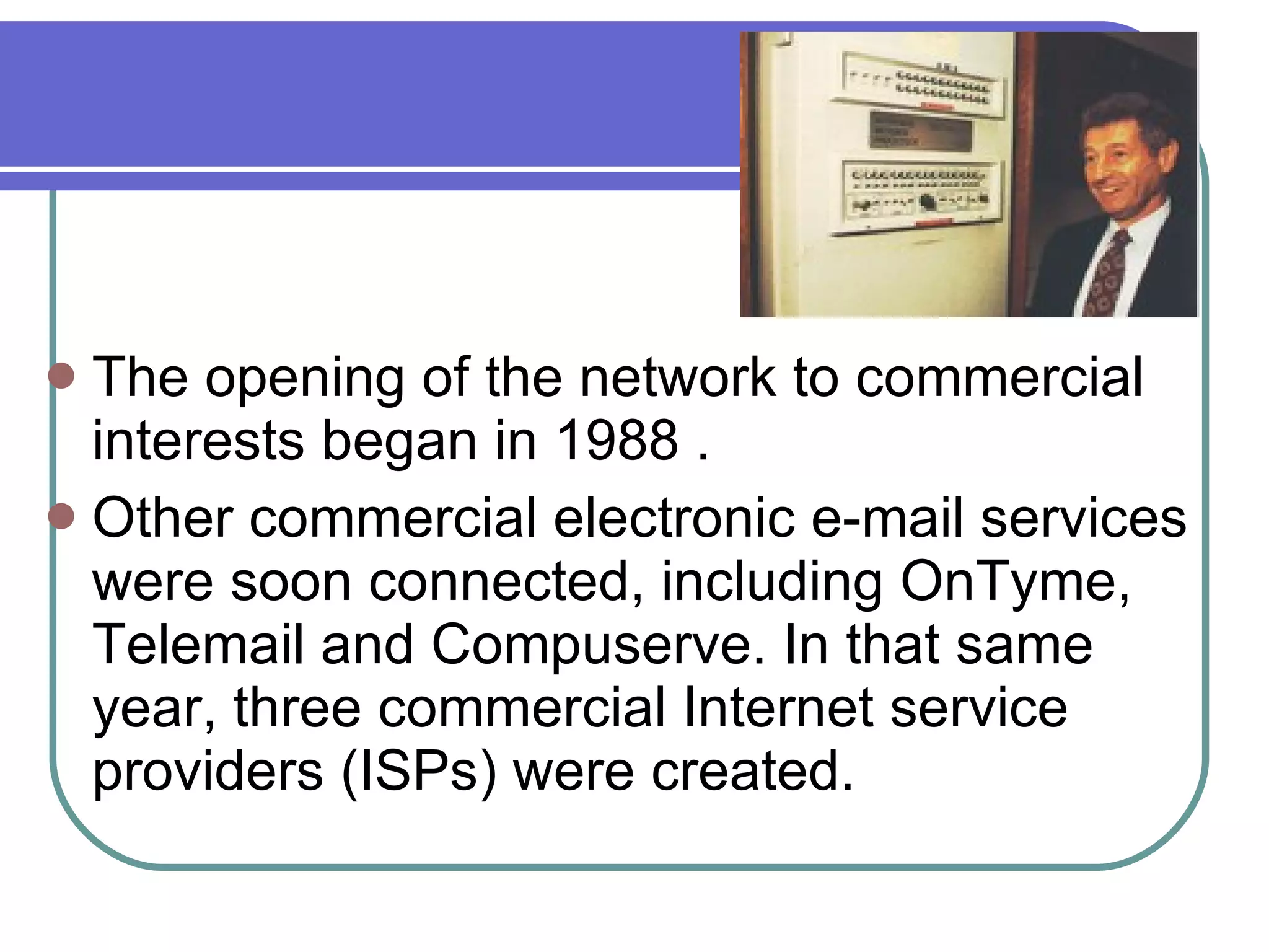 The opening of the network to commercial interests began in 1988 .  Other commercial electronic e-mail services were soon connected, including OnTyme, Telemail and Compuserve. In that same year, three commercial Internet service providers (ISPs) were created.  