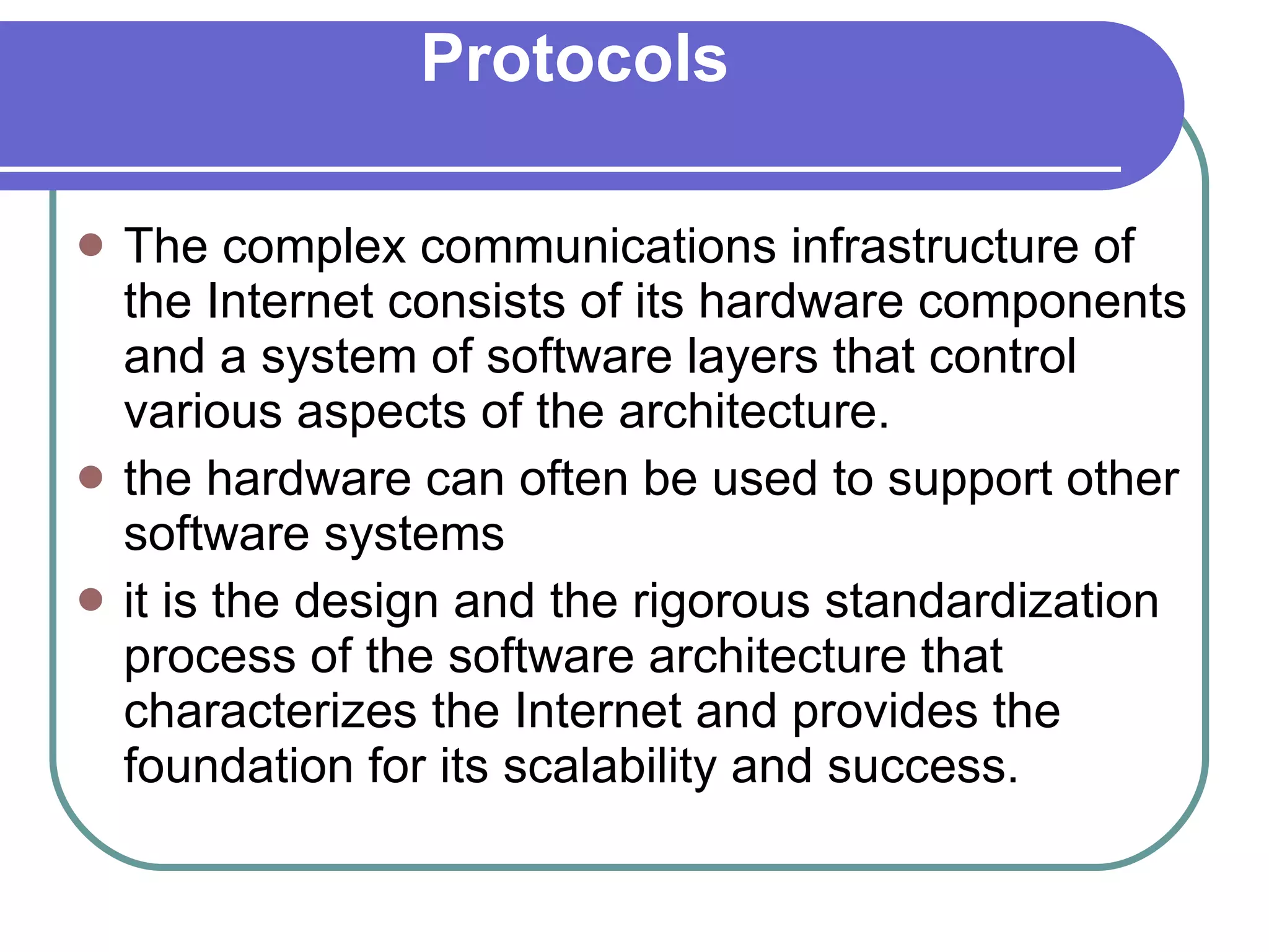 Protocols The complex communications infrastructure of the Internet consists of its hardware components and a system of software layers that control various aspects of the architecture. the hardware can often be used to support other software systems  it is the design and the rigorous standardization process of the software architecture that characterizes the Internet and provides the foundation for its scalability and success. 