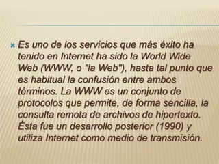 Es uno de los servicios que más éxito ha tenido en Internet ha sido la World Wide Web (WWW, o "la Web"), hasta tal punto que es habitual la confusión entre ambos términos. La WWW es un conjunto de protocolos que permite, de forma sencilla, la consulta remota de archivos de hipertexto. Ésta fue un desarrollo posterior (1990) y utiliza Internet como medio de transmisión.