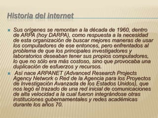 Historia del internetSus orígenes se remontan a la década de 1960, dentro de ARPA (hoy DARPA), como respuesta a la necesidad de esta organización de buscar mejores maneras de usar los computadores de ese entonces, pero enfrentados al problema de que los principales investigadores y laboratorios deseaban tener sus propios computadores, lo que no sólo era más costoso, sino que provocaba una duplicación de esfuerzos y recursos. Así nace ARPANET (Advanced Research Projects Agency Network o Red de la Agencia para los Proyectos de Investigación Avanzada de los Estados Unidos), que nos legó el trazado de una red inicial de comunicaciones de alta velocidad a la cual fueron integrándose otras instituciones gubernamentales y redes académicas durante los años 70.