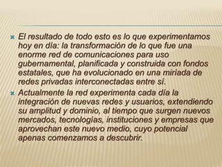 El resultado de todo esto es lo que experimentamos hoy en día: la transformación de lo que fue una enorme red de comunicaciones para uso gubernamental, planificada y construida con fondos estatales, que ha evolucionado en una miríada de redes privadas interconectadas entre sí. Actualmente la red experimenta cada día la integración de nuevas redes y usuarios, extendiendo su amplitud y dominio, al tiempo que surgen nuevos mercados, tecnologías, instituciones y empresas que aprovechan este nuevo medio, cuyo potencial apenas comenzamos a descubrir.