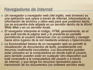 Navegadores de internetUn navegador o navegador web (del inglés, web browser) es una aplicación que opera a través de Internet, interpretando la información de archivos y sitios web para que podamos leerla, (ya se encuentre ésta alojada en un servidor dentro de la World Wide Web o en un servidor local).El navegador interpreta el código, HTML generalmente, en el que está escrita la página web y lo presenta en pantalla permitiendo al usuario interactuar con su contenido y navegar hacia otros lugares de la red mediante enlaces o hipervínculos.La funcionalidad básica de un navegador web es permitir la visualización de documentos de texto, posiblemente con recursos multimedia incrustados. Los documentos pueden estar ubicados en la computadora en donde está el usuario, pero también pueden estar en cualquier otro dispositivo que esté conectado a la computadora del usuario o a través de Internet, y que tenga los recursos necesarios para la transmisión de los documentos (un software servidor web).