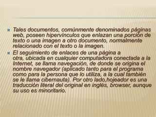 Tales documentos, comúnmente denominados páginas web, poseen hipervínculos que enlazan una porción de texto o una imagen a otro documento, normalmente relacionado con el texto o la imagen.El seguimiento de enlaces de una página a otra, ubicada en cualquier computadora conectada a la Internet, se llama navegación, de donde se origina el nombre navegador (aplicado tanto para el programa como para la persona que lo utiliza, a la cual también se le llama cibernauta). Por otro lado,hojeador es una traducción literal del original en inglés, browser, aunque su uso es minoritario.