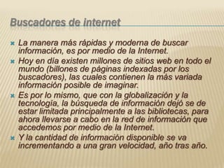 Buscadores de internetLa manera más rápidas y moderna de buscar información, es por medio de la Internet. Hoy en día existen millones de sitios web en todo el mundo (billones de páginas indexadas por los buscadores), las cuales contienen la más variada información posible de imaginar. Es por lo mismo, que con la globalización y la tecnología, la búsqueda de información dejó se de estar limitada principalmente a las bibliotecas, para ahora llevarse a cabo en la red de información que accedemos por medio de la Internet. Y la cantidad de información disponible se va incrementando a una gran velocidad, año tras año.