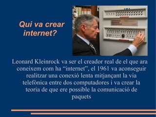 Qui va crear
   internet?


Leonard Kleinrock va ser el creador real de el que ara
 coneixem com ha “internet”, el 1961 va aconseguir
     realitzar una conexió lenta mitjançant la via
   telefònica entre dos computadores i va crear la
    teoria de que ere possible la comunicació de
                       paquets
 