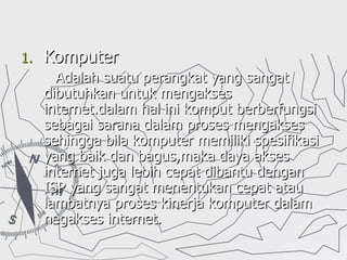 Komputer Adalah suatu perangkat yang sangat dibutuhkan untuk mengakses internet.dalam hal ini komput berberfungsi sebagai sarana dalam proses mengakses sehingga bila komputer memiliki spesifikasi yang baik dan bagus,maka daya akses internet juga lebih cepat dibantu dengan ISP yang sangat menentukan cepat atau lambatnya proses kinerja komputer dalam negakses internet. 