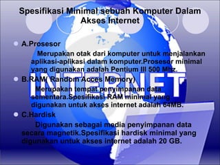 Spesifikasi Minimal sebuah Komputer Dalam Akses Internet A.Prosesor    Merupakan otak dari komputer untuk menjalankan aplikasi-aplikasi dalam komputer.Prosesor minimal yang digunakan adalah Pentium III 500 Mhz. B.RAM( Random Acces Memory)  Merupakan tempat penyimpanan data sementara.Spesifikasi RAM minimal yang digunakan untuk akses internet adalah 64MB. C.Hardisk Digunakan sebagai media penyimpanan data secara magnetik.Spesifikasi hardisk minimal yang digunakan untuk akses internet adalah 20 GB. 
