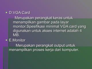 D.VGA Card Merupakan perangkat keras untuk menampilkan gambar pada layar monitor.Spesifikasi minimal VGA card yang digunakan untuk akses internet adalah 4 MB. E.Monitor   Merupakan perangkat output untuk  menampilkan proses kerja dari komputer. 