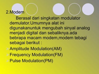 2.Modem Berasal dari singkatan modulator demulator.Umumnya alat ini digunakanuntuk mengubah sinyal analog menjadi digital dan sebaliknya.ada bebrapa macam modem,modem tebagi sebagai berikut : Amplitude Modulation(AM) Frequency Modulation(FM) Pulse Modulation(PM) 