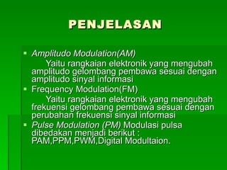 PENJELASAN Amplitudo Modulation(AM) Yaitu rangkaian elektronik yang mengubah amplitudo gelombang pembawa sesuai dengan amplitudo sinyal informasi Frequency Modulation(FM) Yaitu rangkaian elektronik yang mengubah frekuensi gelombang pembawa sesuai dengan perubahan frekuensi sinyal informasi Pulse Modulation (PM)  Modulasi pulsa dibedakan menjadi berikut : PAM,PPM,PWM,Digital Modultaion. 