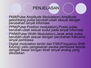 PENJELASAN PAM(Pulse Amplitude Modulation),Amplitudo gelombang pulsa berubah-ubah sesuai dengan perubahan sinyal informasi PPM(Pulse Position modulation),Posisi pulsa berubah-ubah sesuai sudut pada sinyal informasi PWM(Pulse Width Modulation),Jarak antar pulsa berubah-ubah sesuai dengan perubahan frekuensi sinyal pembawa Digital modulation terdiri dari FSK(Frequency Shift Keying) yaitu pengeseran peulsa pembawa sesuai dengan besar biingan biner sinyal analog yang dikodekan  