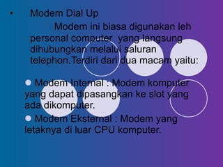 Modem Dial Up Modem ini biasa digunakan leh personal computer  yang langsung  dihubungkan melalui saluran telephon.Terdiri dari dua macam yaitu: Modem Internal : Modem komputer yang dapat dipasangkan ke slot yang ada dikomputer. Modem Eksternal : Modem yang letaknya di luar CPU komputer. 