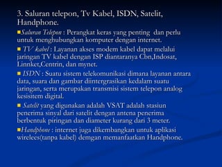 3. Saluran telepon, Tv Kabel, ISDN, Satelit, Handphone. Saluran Telepon  : Perangkat keras yang penting  dan perlu untuk menghubungkan komputer dengan internet. TV kabel  : Layanan akses modem kabel dapat melalui jaringan TV kabel dengan ISP diantaranya Cbn,Indosat, Linnket,Centrin, dan mynet. ISDN  : Suatu sistem telekomunikasi dimana layanan antara data, suara dan gambar diintergrasikan kedalam suatu jaringan, serta merupakan transmisi sistem telepon analog kesisitem digital.  Satelit  yang digunakan adalah VSAT adalah stasiun penerima sinyal dari satelit dengan antena penerima berbentuk piringan dan diameter kurang dari 3 meter. Handphone  : internet juga dikembangkan untuk aplikasi wirelees(tanpa kabel) demgan memanfaatkan Handphone. 