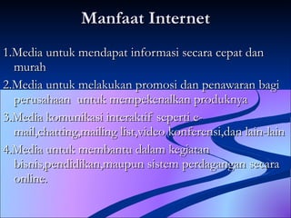 Manfaat Internet 1.Media untuk mendapat informasi secara cepat dan murah 2.Media untuk melakukan promosi dan penawaran bagi perusahaan  untuk mempekenalkan produknya 3.Media komunikasi interaktif seperti e-mail,chatting,mailing list,video konferensi,dan lain-lain 4.Media untuk membantu dalam kegiatan bisnis,pendidikan,maupun sistem perdagangan secara online. 